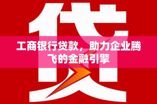 广平工商银行贷款，助力企业腾飞的金融引擎